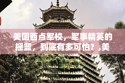 美国西点军校，军事精英的摇篮，到底有多可怕？,美国西点军校，西点军校到底有多可怕
