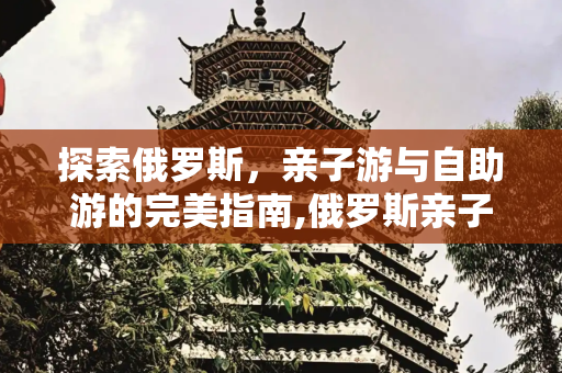 探索俄罗斯，亲子游与自助游的完美指南,俄罗斯亲子游介绍俄罗斯自助游介绍