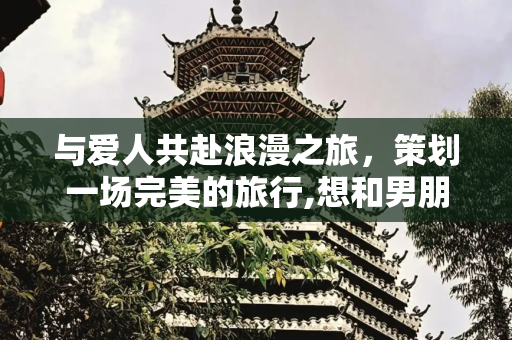 与爱人共赴浪漫之旅，策划一场完美的旅行,想和男朋友出去旅游
