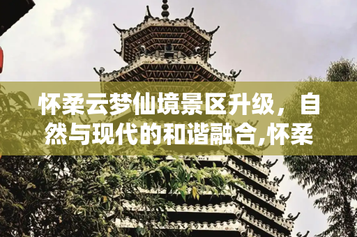 怀柔云梦仙境景区升级，自然与现代的和谐融合,怀柔云梦仙境景区升级