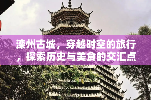 滦州古城，穿越时空的旅行，探索历史与美食的交汇点,滦州古城有什么好玩的地方，滦州古城特色美食