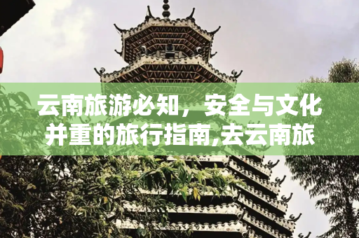 云南旅游必知，安全与文化并重的旅行指南,去云南旅游这些事一定要注意