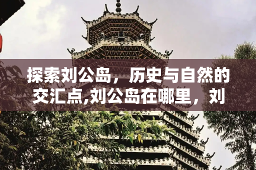 探索刘公岛，历史与自然的交汇点,刘公岛在哪里，刘公岛主要景点有哪些