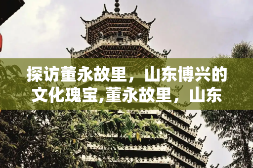 探访董永故里，山东博兴的文化瑰宝,董永故里，山东博兴董永故里