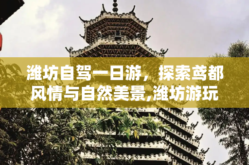 潍坊自驾一日游，探索鸢都风情与自然美景,潍坊游玩攻略一日游，潍坊自驾一日游景点大全