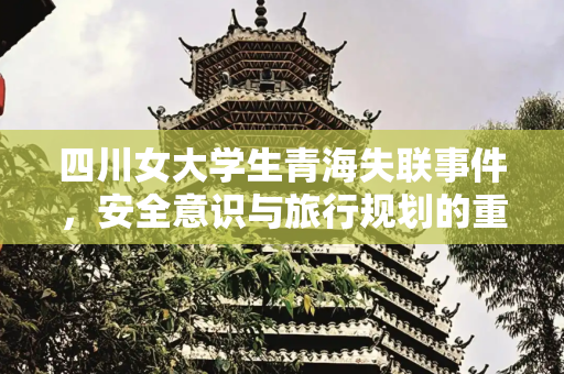 四川女大学生青海失联事件，安全意识与旅行规划的重要性,四川女大学生去青海旅游失联