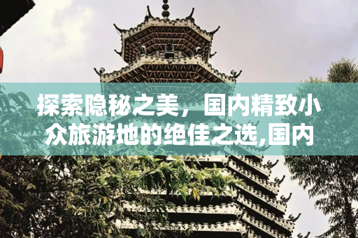 探索隐秘之美，国内精致小众旅游地的绝佳之选,国内精致小众旅游地