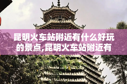 昆明火车站附近有什么好玩的景点,昆明火车站附近有什么好玩的景点