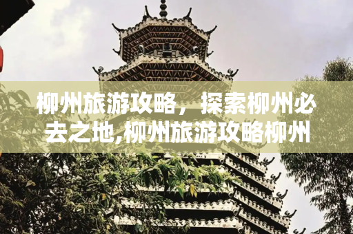 柳州旅游攻略，探索柳州必去之地,柳州旅游攻略柳州旅游去哪里