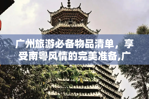 广州旅游必备物品清单，享受南粤风情的完美准备,广州旅游必备物品清单