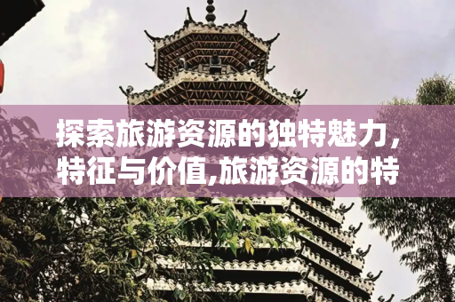 探索旅游资源的独特魅力，特征与价值,旅游资源的特征有哪些