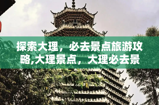 探索大理，必去景点旅游攻略,大理景点，大理必去景点旅游攻略