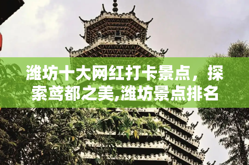 潍坊十大网红打卡景点，探索鸢都之美,潍坊景点排名，潍坊网红打卡景点前十名