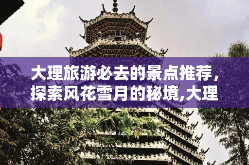 大理旅游必去的景点推荐，探索风花雪月的秘境,大理旅游必去的景点推荐