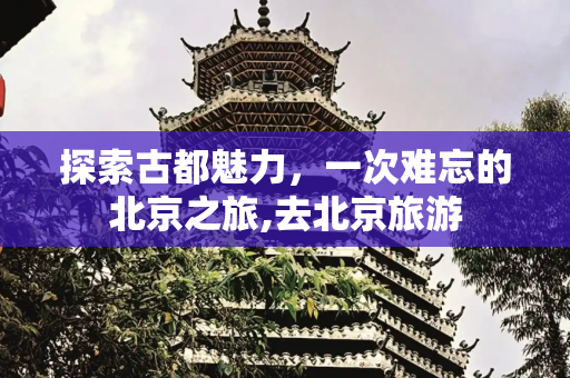 探索古都魅力，一次难忘的北京之旅,去北京旅游