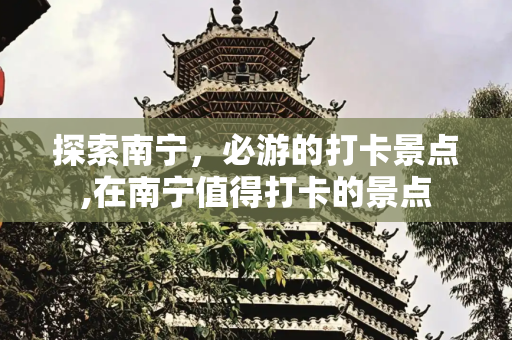 探索南宁，必游的打卡景点,在南宁值得打卡的景点