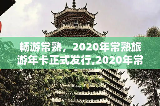畅游常熟，2020年常熟旅游年卡正式发行,2020年常熟旅游年卡正式发行