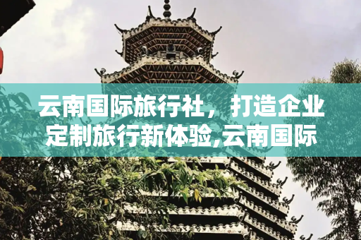 云南国际旅行社，打造企业定制旅行新体验,云南国际旅行社，云南国际旅行社企业定制