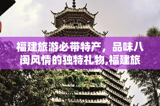 福建旅游必带特产，品味八闽风情的独特礼物,福建旅游必带特产都有什么