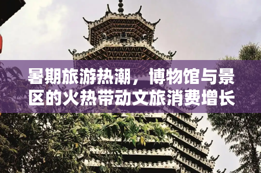 暑期旅游热潮，博物馆与景区的火热带动文旅消费增长,博物馆热、景区火！暑期游热度升温拉动文旅消费持续增长6