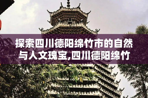 探索四川德阳绵竹市的自然与人文瑰宝,四川德阳绵竹市有哪些值得游玩的景点
