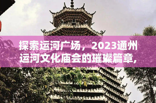 探索运河广场，2023通州运河文化庙会的璀璨篇章,运河广场，2023通州运河文化庙会