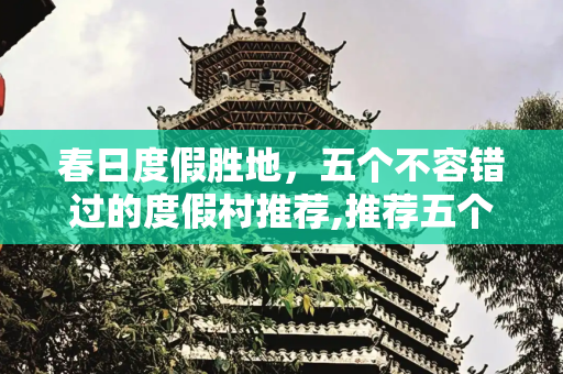 春日度假胜地，五个不容错过的度假村推荐,推荐五个适合春季旅游的度假村