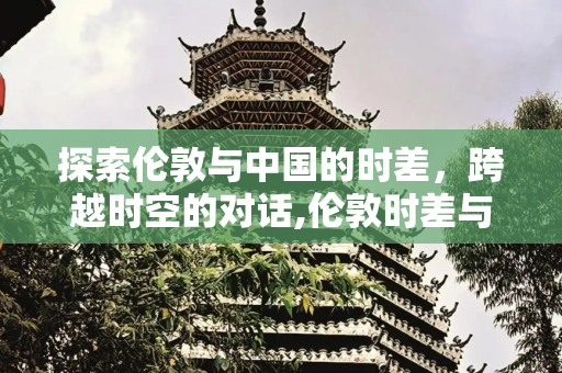 探索伦敦与中国的时差，跨越时空的对话,伦敦时差与中国差多少，伦敦跟中国时差几个小时