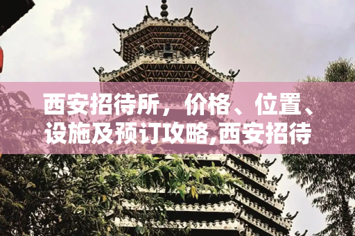 西安招待所，价格、位置、设施及预订攻略,西安招待所,价格、位置、设施、预订攻略