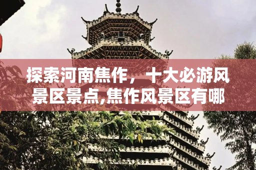 探索河南焦作，十大必游风景区景点,焦作风景区有哪些景点，河南焦作十大旅游景点