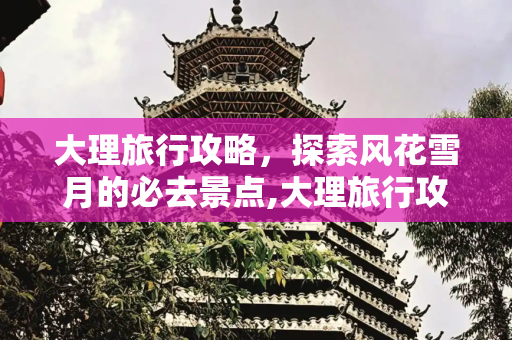 大理旅行攻略，探索风花雪月的必去景点,大理旅行攻略，大理旅行攻略景点必去