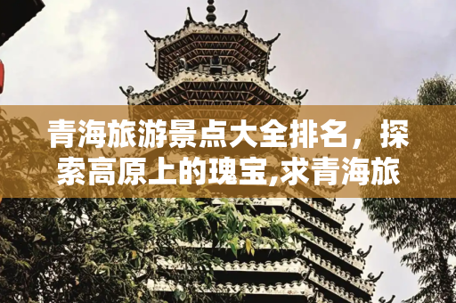 青海旅游景点大全排名，探索高原上的瑰宝,求青海旅游景点大全排名