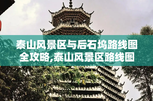 泰山风景区与后石坞路线图全攻略,泰山风景区路线图，泰山后石坞路线图