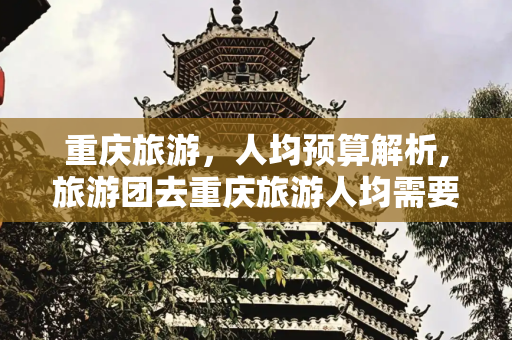 重庆旅游，人均预算解析,旅游团去重庆旅游人均需要多少钱
