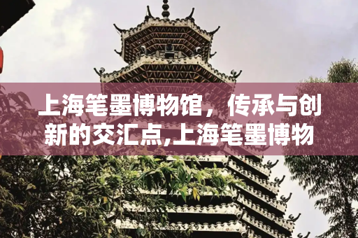 上海笔墨博物馆，传承与创新的交汇点,上海笔墨博物馆，上海笔墨博物馆建成时间