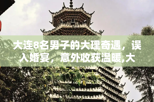 大连8名男子的大理奇遇，误入婚宴，意外收获温暖,大连8名男子自驾到大理旅游，结果走错了路线，遇到有人办婚宴