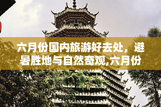 六月份国内旅游好去处，避暑胜地与自然奇观,六月份适合去哪里旅游，国内六月份适合旅游的地方