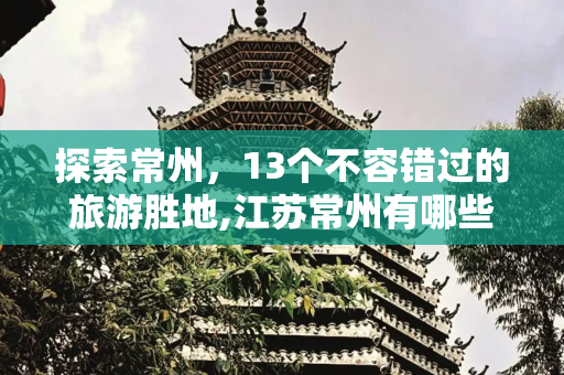 探索常州，13个不容错过的旅游胜地,江苏常州有哪些值得游玩的十三个景点？有车无车都适合游玩，你已经游览了几个景点？