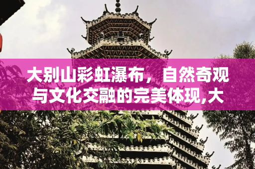 大别山彩虹瀑布，自然奇观与文化交融的完美体现,大别山彩虹瀑布风景区，大别山彩虹瀑布详细信息