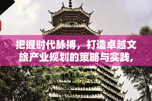 把握时代脉搏，打造卓越文旅产业规划的策略与实践,当下如何做文旅产业规划比较好?以下是一些做好文旅产业规划的要点