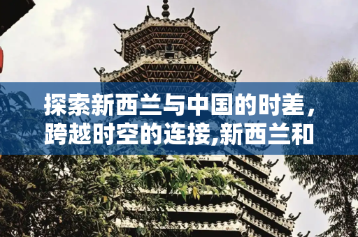 探索新西兰与中国的时差，跨越时空的连接,新西兰和中国的时差是多少