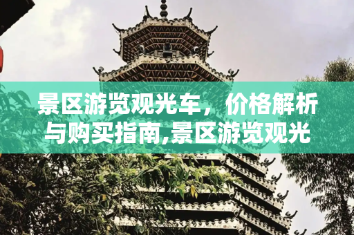 景区游览观光车，价格解析与购买指南,景区游览观光车多少钱一辆