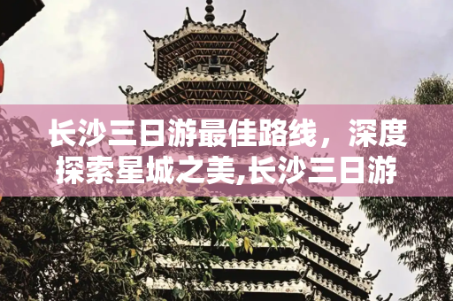 长沙三日游最佳路线，深度探索星城之美,长沙三日游最佳路线
