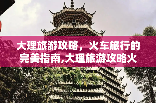 大理旅游攻略，火车旅行的完美指南,大理旅游攻略火车